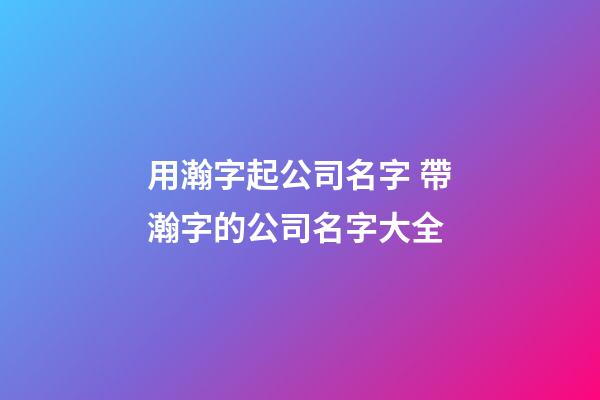 用瀚字起公司名字 帶瀚字的公司名字大全-第1張-公司起名-玄機派